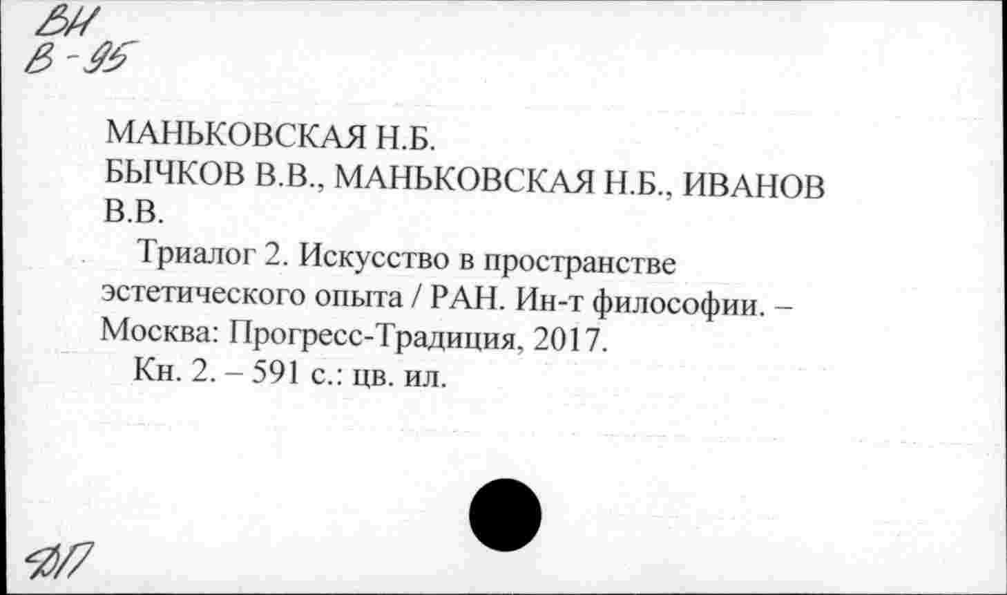 ﻿МАНЬКОВСКАЯ Н.Б.
БЫЧКОВ В.В., МАНЬКОВСКАЯ Н.Б., ИВАНОВ В.В.
Триалог 2. Искусство в пространстве эстетического опыта / РАН. Ин-т философии. — Москва: Прогресс-Традиция, 2017.
Кн. 2.-591 с.: цв. ил.
Я/7